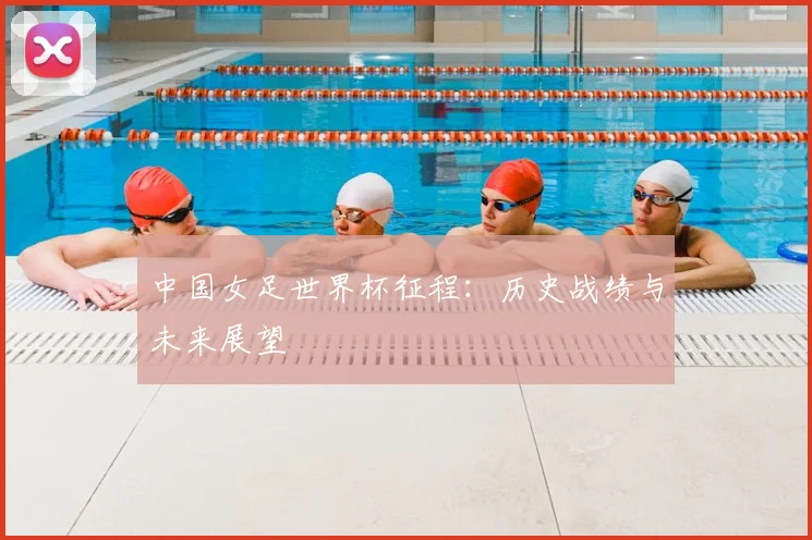 中国女足世界杯征程：历史战绩与未来展望