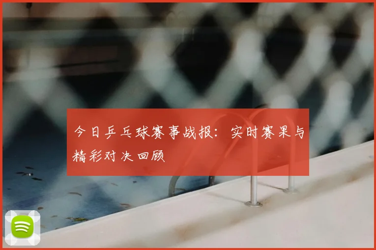 今日乒乓球赛事战报：实时赛果与精彩对决回顾