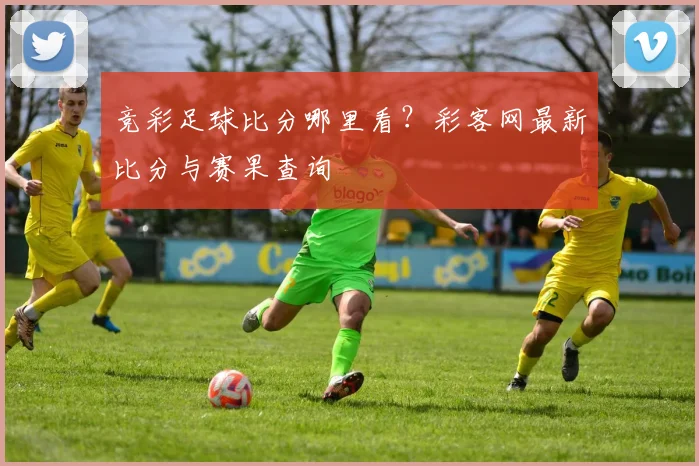 竞彩足球比分哪里看？彩客网最新比分与赛果查询