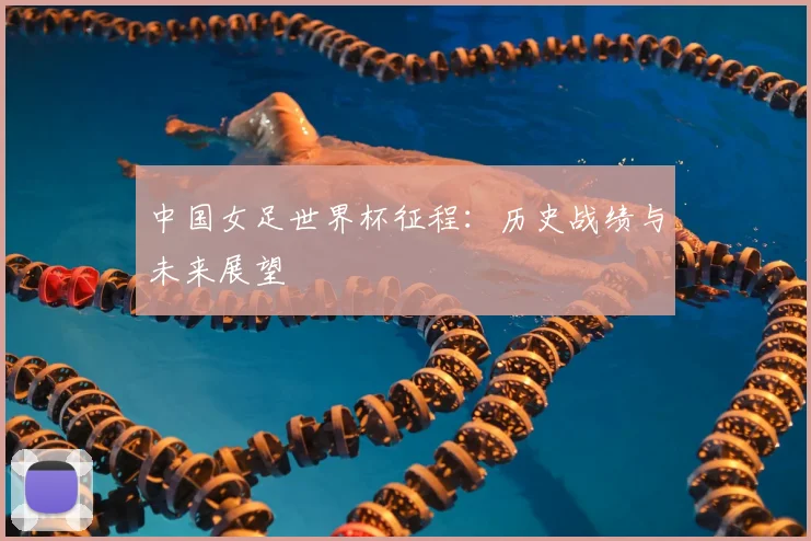 中国女足世界杯征程：历史战绩与未来展望